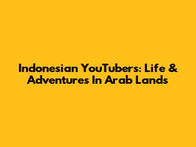 Indonesian YouTubers: Life & Adventures In Arab Lands