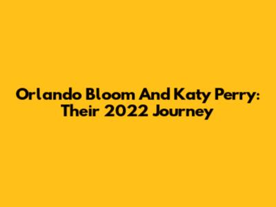 Orlando Bloom And Katy Perry: Their 2022 Journey