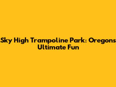 Sky High Trampoline Park: Oregon's Ultimate Fun
